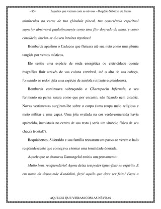 - 85 -         Aqueles que vieram com as névoas – Rogério Silvério de Farias


minúsculos no cerne de tua glândula pineal, tua consciência espiritual

superior abrir-se-á paulatinamente como uma flor dourada da alma, e como

corolário, iniciar-se-á o teu intuitus mysticus!

   Bombarda apanhou o Caduceu que flutuara até sua mão como uma pluma

tangida por ventos místicos.

   Ele sentiu uma espécie de onda energética ou eletricidade quente

magnífica fluir através de sua coluna vertebral, até o alto de sua cabeça,

formando ao redor dela uma espécie de auréola rutilante esplendorosa.

   Bombarda continuava sobraçando o Chartapaciu Infernale, e seu

ferimento na perna sarara como que por encanto, não ficando nem cicatriz.

Novas vestimentas surgiram-lhe sobre o corpo (uma roupa meio religiosa e

meio militar e uma capa). Uma jóia ovalada na cor verde-esmeralda havia

aparecido, incrustada no centro de sua testa ( seria um símbolo físico de seu

chacra frontal?).

   Boquiabertos, Sideraldo e sua família recuaram um passo ao verem o halo

resplandescente que começava a tomar uma tonalidade dourada.

   Aquele que se chamava Gamangelaf emitiu um pensamento:

   Muito bem, recipiendário! Agora deixa teu poder ígneo fluir no espírito. E

em nome da deusa-mãe Kundalini, fazei aquilo que deve ser feito! Fazei a




                    AQUELES QUE VIERAM COM AS NÉVOAS
 