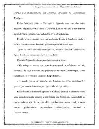 - 86 -          Aqueles que vieram com as névoas – Rogério Silvério de Farias


liturgia e o aprisionamento dos elementais artificiais no Cornimboque

Místico!...

   Então Bombarda abriu o Chartapaciu Infernale com uma das mãos,

enquanto segurava, com a outra, o Caduceu. Leu em voz alta e rapidamente

alguns trechos que faltavam, fechando o livro abruptamente.

   E então aconteceu outra coisa extraordinária! Pandolfo Bombarda também

levitou fantasticamente do coreto, passando pelos Nirmanakayas.

   Agora ele sentia um poder inimaginável, indizível, pulsando dentro de si.

Agora Bombarda sabia o que fazer e como fazer.

   Contudo, Sideraldo olhou-o zombeteiramente e disse:

   - Não vai querer matar estes corpos inocentes onde nos alojamos, vai, tolo

humano?...Se você pretende nos aprisionar de novo no Cornimboque, vamos

matar todos os corpos nos quais nos hospedamos!...

   - O mundo precisa de mártires, seu demônio das fossas do inferno! É

preciso que morram inocentes para que o Mal não prevaleça!...

   Então Pandolfo Bombarda apontou o Caduceu para ele e fulminou-o com

uma fantástica rajada amarelo-avermelhada que brotou da extremidade do

bastão indo na direção de Sideraldo, envolvendo-o numa grande e voraz

chama,        queimando-o,     calcinando-o,       carbonizando-o        horrível    e

fantasticamente.



                    AQUELES QUE VIERAM COM AS NÉVOAS
 
