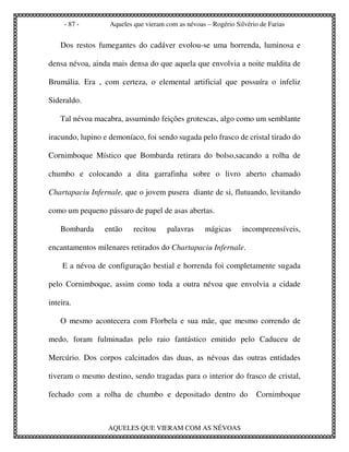 - 87 -        Aqueles que vieram com as névoas – Rogério Silvério de Farias


    Dos restos fumegantes do cadáver evolou-se uma horrenda, luminosa e

densa névoa, ainda mais densa do que aquela que envolvia a noite maldita de

Brumália. Era , com certeza, o elemental artificial que possuíra o infeliz

Sideraldo.

    Tal névoa macabra, assumindo feições grotescas, algo como um semblante

iracundo, lupino e demoníaco, foi sendo sugada pelo frasco de cristal tirado do

Cornimboque Místico que Bombarda retirara do bolso,sacando a rolha de

chumbo e colocando a dita garrafinha sobre o livro aberto chamado

Chartapaciu Infernale, que o jovem pusera diante de si, flutuando, levitando

como um pequeno pássaro de papel de asas abertas.

    Bombarda     então     recitou    palavras      mágicas      incompreensíveis,

encantamentos milenares retirados do Chartapaciu Infernale.

    E a névoa de configuração bestial e horrenda foi completamente sugada

pelo Cornimboque, assim como toda a outra névoa que envolvia a cidade

inteira.

    O mesmo acontecera com Florbela e sua mãe, que mesmo correndo de

medo, foram fulminadas pelo raio fantástico emitido pelo Caduceu de

Mercúrio. Dos corpos calcinados das duas, as névoas das outras entidades

tiveram o mesmo destino, sendo tragadas para o interior do frasco de cristal,

fechado com a rolha de chumbo e depositado dentro do                  Cornimboque



                  AQUELES QUE VIERAM COM AS NÉVOAS
 