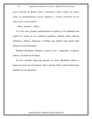 - 89 -         Aqueles que vieram com as névoas – Rogério Silvério de Farias


agora, Príncipe da Magia!...Talvez voltaremos a falar contigo em sonhos,

visões ou desdobramentos astrais...Amplexos e ósculos fraternais em tua

alma, jovem recipiendário!...

   - Adeus, mestres!... Adeus!...

   E os três seres, girando paulatinamente em pleno ar, até formarem uma

espécie de vórtice de luz espiritual magnífica, sumiram numa explosão

fantástica e elétrica, silenciosa e cintilante que enfeitou toda aquela noite

mística em tons iridescentes.

   Pandolfo Bombarda sobraçou o grosso livro e, segurando o Caduceu,

pousou , cessando sua levitação.

   O corvo chamado Cega-rega pousara no coreto. Bombarda olhou-o e

lançou um novo raio do Caduceu sobre o pássaro. Houve uma transformação

fantástica na ave agourenta.




                  AQUELES QUE VIERAM COM AS NÉVOAS
 