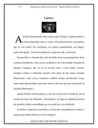 -9-           Aqueles que vieram com as névoas – Rogério Silvério de Farias




                                   Capítulo 1




 A
           história propriamente dita começa aqui. Portanto, respirem fundo e

           estejam preparados para as coisas extraordinariamente assustadoras

que eu vou contar! Aos incrédulos, aos céticos empedernidos, aos ímpios,

caiam fora daqui!...Vocês desconhecem a magia da vida...e da morte!

   Erasmo Silva e Amanda Zim, dois da tríade de jovens protagonistas desta

aventura horripilante, eram jovens acadêmicos da Universidade Estadual de

Sargácia. Sargácia, não sei se já ouviram falar, é uma cidade costeira,

próspera, ordeira e sobretudo estranha. Fica perto da não menos estranha

Maremontes, onde coisas fantásticas também andam acontecendo. Logo,

numa outra oportunidade, escreverei sobre os horrores que tem acontecido na

estranha Maremontes...

   Aquele final de semana chegara, e com ele a incoercível vontade de cair na

estrada em busca de liberdade e divertimento, de fuga da realidade prosaica

das grandes cidades amortalhadas por um modo de viver esdrúxulo.

   O mirífico crepúsculo avermelhava o horizonte, manchando de sombras a

região praticamente deserta ao sul de Sargácia.

                   AQUELES QUE VIERAM COM AS NÉVOAS
 