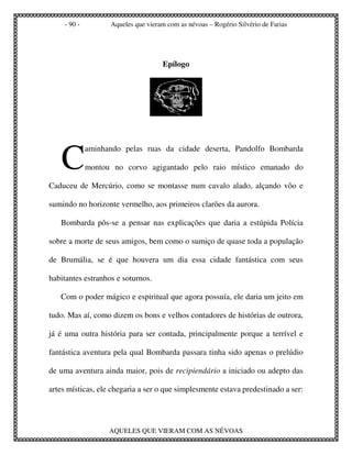 - 90 -         Aqueles que vieram com as névoas – Rogério Silvério de Farias




                                    Epílogo




   C
             aminhando pelas ruas da cidade deserta, Pandolfo Bombarda

             montou no corvo agigantado pelo raio místico emanado do

Caduceu de Mercúrio, como se montasse num cavalo alado, alçando vôo e

sumindo no horizonte vermelho, aos primeiros clarões da aurora.

   Bombarda pôs-se a pensar nas explicações que daria a estúpida Polícia

sobre a morte de seus amigos, bem como o sumiço de quase toda a população

de Brumália, se é que houvera um dia essa cidade fantástica com seus

habitantes estranhos e soturnos.

   Com o poder mágico e espiritual que agora possuía, ele daria um jeito em

tudo. Mas aí, como dizem os bons e velhos contadores de histórias de outrora,

já é uma outra história para ser contada, principalmente porque a terrível e

fantástica aventura pela qual Bombarda passara tinha sido apenas o prelúdio

de uma aventura ainda maior, pois de recipiendário a iniciado ou adepto das

artes místicas, ele chegaria a ser o que simplesmente estava predestinado a ser:




                   AQUELES QUE VIERAM COM AS NÉVOAS
 