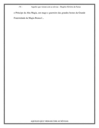 - 91 -        Aqueles que vieram com as névoas – Rogério Silvério de Farias


o Príncipe da Alta Magia, um mago e guerreiro das grandes hostes da Grande

Fraternidade da Magia Branca!...




                  AQUELES QUE VIERAM COM AS NÉVOAS
 