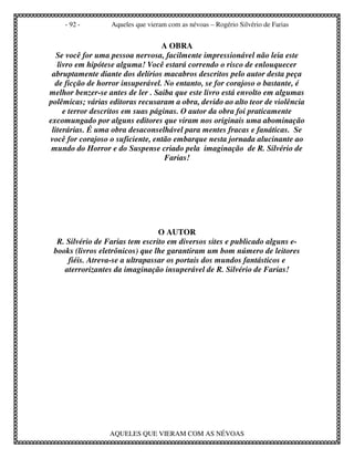 - 92 -        Aqueles que vieram com as névoas – Rogério Silvério de Farias


                                   A OBRA
   Se você for uma pessoa nervosa, facilmente impressionável não leia este
   livro em hipótese alguma! Você estará correndo o risco de enlouquecer
 abruptamente diante dos delírios macabros descritos pelo autor desta peça
  de ficção de horror insuperável. No entanto, se for corajoso o bastante, é
melhor benzer-se antes de ler . Saiba que este livro está envolto em algumas
polêmicas; várias editoras recusaram a obra, devido ao alto teor de violência
     e terror descritos em suas páginas. O autor da obra foi praticamente
excomungado por alguns editores que viram nos originais uma abominação
 literárias. É uma obra desaconselhável para mentes fracas e fanáticas. Se
você for corajoso o suficiente, então embarque nesta jornada alucinante ao
 mundo do Horror e do Suspense criado pela imaginação de R. Silvério de
                                    Farias!




                                 O AUTOR
  R. Silvério de Farias tem escrito em diversos sites e publicado alguns e-
 books (livros eletrônicos) que lhe garantiram um bom número de leitores
     fiéis. Atreva-se a ultrapassar os portais dos mundos fantásticos e
    aterrorizantes da imaginação insuperável de R. Silvério de Farias!




                  AQUELES QUE VIERAM COM AS NÉVOAS
 