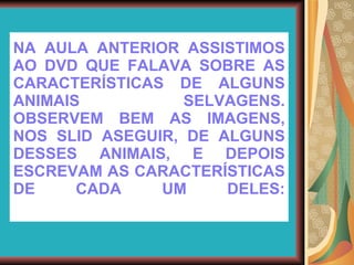 NA AULA ANTERIOR ASSISTIMOS AO DVD QUE FALAVA SOBRE AS CARACTERÍSTICAS DE ALGUNS ANIMAIS SELVAGENS. OBSERVEM BEM AS IMAGENS, NOS SLID ASEGUIR, DE ALGUNS DESSES ANIMAIS, E DEPOIS ESCREVAM AS CARACTERÍSTICAS DE CADA UM DELES: 