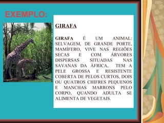 EXEMPLO: GIRAFA GIRAFA  É UM ANIMAL: SELVAGEM, DE GRANDE PORTE, MAMÍFERO, VIVE NAS REGIÕES SECAS E COM ÁRVORES DISPERSAS SITUADAS NAS SAVANAS DA ÁFRICA,  TEM A PELE GROSSA E RESISTENTE COBERTA DE PELOS CURTOS, DOIS OU QUATROS CHIFRES PEQUENOS E MANCHAS MARRONS PELO CORPO, QUANDO ADULTA SE ALIMENTA DE VEGETAIS. 