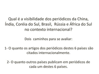Qual é a visibilidade dos periódicos da China,
Índia, Coréia do Sul, Brasil, Rússia e África do Sul
no contexto internacional?
Dois caminhos para se avaliar:
1- O quanto os artigos dos periódicos destes 6 países são
citados internacionalmente.

2- O quanto outros países publicam em periódicos de
cada um destes 6 países.

 