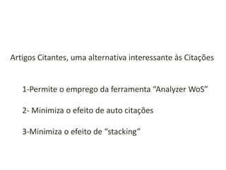 Artigos Citantes, uma alternativa interessante às Citações

1-Permite o emprego da ferramenta “Analyzer WoS”
2- Minimiza o efeito de auto citações
3-Minimiza o efeito de “stacking”

 