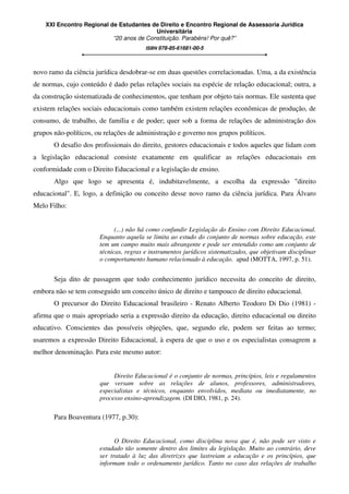 XXI Encontro Regional de Estudantes de Direito e Encontro Regional de Assessoria Jurídica
Universitária
“20 anos de Constituição. Parabéns! Por quê?”
ISBN 978-85-61681-00-5
novo ramo da ciência jurídica desdobrar-se em duas questões correlacionadas. Uma, a da existência
de normas, cujo conteúdo é dado pelas relações sociais na espécie de relação educacional; outra, a
da construção sistematizada de conhecimentos, que tenham por objeto tais normas. Ele sustenta que
existem relações sociais educacionais como também existem relações econômicas de produção, de
consumo, de trabalho, de família e de poder; quer sob a forma de relações de administração dos
grupos não-políticos, ou relações de administração e governo nos grupos políticos.
O desafio dos profissionais do direito, gestores educacionais e todos aqueles que lidam com
a legislação educacional consiste exatamente em qualificar as relações educacionais em
conformidade com o Direito Educacional e a legislação de ensino.
Algo que logo se apresenta é, indubitavelmente, a escolha da expressão "direito
educacional". E, logo, a definição ou conceito desse novo ramo da ciência jurídica. Para Álvaro
Melo Filho:
(...) não há como confundir Legislação do Ensino com Direito Educacional.
Enquanto aquela se limita ao estudo do conjunto de normas sobre educação, este
tem um campo muito mais abrangente e pode ser entendido como um conjunto de
técnicas, regras e instrumentos jurídicos sistematizados, que objetivam disciplinar
o comportamento humano relacionado à educação. apud (MOTTA, 1997, p. 51).
Seja dito de passagem que todo conhecimento jurídico necessita do conceito de direito,
embora não se tem conseguido um conceito único de direito e tampouco de direito educacional.
O precursor do Direito Educacional brasileiro - Renato Alberto Teodoro Di Dio (1981) -
afirma que o mais apropriado seria a expressão direito da educação, direito educacional ou direito
educativo. Conscientes das possíveis objeções, que, segundo ele, podem ser feitas ao termo;
usaremos a expressão Direito Educacional, à espera de que o uso e os especialistas consagrem a
melhor denominação. Para este mesmo autor:
Direito Educacional é o conjunto de normas, princípios, leis e regulamentos
que versam sobre as relações de alunos, professores, administradores,
especialistas e técnicos, enquanto envolvidos, mediata ou imediatamente, no
processo ensino-aprendizagem. (DI DIO, 1981, p. 24).
Para Boaventura (1977, p.30):
O Direito Educacional, como disciplina nova que é, não pode ser visto e
estudado tão somente dentro dos limites da legislação. Muito ao contrário, deve
ser tratado à luz das diretrizes que lastreiam a educação e os princípios, que
informam todo o ordenamento jurídico. Tanto no caso das relações de trabalho
 