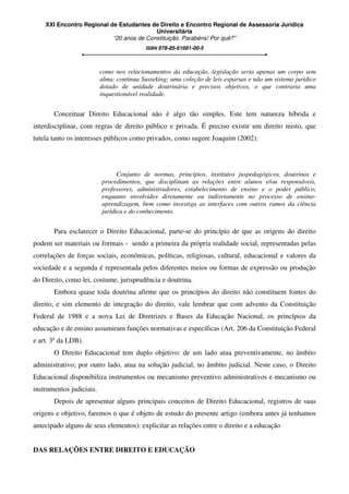 XXI Encontro Regional de Estudantes de Direito e Encontro Regional de Assessoria Jurídica
Universitária
“20 anos de Constituição. Parabéns! Por quê?”
ISBN 978-85-61681-00-5
como nos relacionamentos da educação, legislação seria apenas um corpo sem
alma; continua Susseking; uma coleção de leis esparsas e não um sistema jurídico
dotado de unidade doutrinária e precisos objetivos, o que contraria uma
inquestionável realidade.
Conceituar Direito Educacional não é algo tão simples. Este tem natureza híbrida e
interdisciplinar, com regras de direito público e privada. É preciso existir um direito misto, que
tutela tanto os interesses públicos como privados, como sugere Joaquim (2002):
Conjunto de normas, princípios, institutos juspedagógicos, doutrinas e
procedimentos, que disciplinam as relações entre alunos e/ou responsáveis,
professores, administradores, estabelecimento de ensino e o poder público,
enquanto envolvidos diretamente ou indiretamente no processo de ensino-
aprendizagem, bem como investiga as interfaces com outros ramos da ciência
jurídica e do conhecimento.
Para esclarecer o Direito Educacional, parte-se do princípio de que as origens do direito
podem ser materiais ou formais - sendo a primeira da própria realidade social, representadas pelas
correlações de forças sociais, econômicas, políticas, religiosas, cultural, educacional e valores da
sociedade e a segunda é representada pelos diferentes meios ou formas de expressão ou produção
do Direito, como lei, costume, jurisprudência e doutrina.
Embora quase toda doutrina afirme que os princípios do direito não constituem fontes do
direito, e sim elemento de integração do direito, vale lembrar que com advento da Constituição
Federal de 1988 e a nova Lei de Diretrizes e Bases da Educação Nacional, os princípios da
educação e de ensino assumiram funções normativas e específicas (Art. 206 da Constituição Federal
e art. 3º da LDB).
O Direito Educacional tem duplo objetivo: de um lado atua preventivamente, no âmbito
administrativo; por outro lado, atua na solução judicial, no âmbito judicial. Neste caso, o Direito
Educacional disponibiliza instrumentos ou mecanismo preventivo administrativos e mecanismo ou
instrumentos judiciais.
Depois de apresentar alguns principais conceitos de Direito Educacional, registros de suas
origens e objetivo, faremos o que é objeto de estudo do presente artigo (embora antes já tenhamos
antecipado alguns de seus elementos): explicitar as relações entre o direito e a educação
DAS RELAÇÕES ENTRE DIREITO E EDUCAÇÃO
 