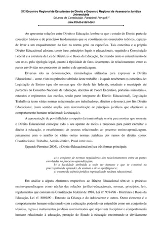 XXI Encontro Regional de Estudantes de Direito e Encontro Regional de Assessoria Jurídica
Universitária
“20 anos de Constituição. Parabéns! Por quê?”
ISBN 978-85-61681-00-5
Ao apresentar relações entre Direito e Educação, lembra-se que o estudo do Direito parte de
conceitos básicos e de princípios fundamentais que se constituem em enunciados teóricos, capazes
de levar a um enquadramento do fato na norma geral ou específica. Tais conceitos e o próprio
Direito Educacional adotam, como base, princípios legais e educacionais, seguindo a Constituição
Federal e a estrutura da Lei de Diretrizes e Bases da Educação, facilitando tanto o entendimento de
seu texto, pela tipologia legal, quanto à tipicidade de fatos decorrentes do relacionamento entre as
partes envolvidas nos processos de ensino e de aprendizagem.
Diversas são as denominações, terminologias utilizadas para expressar o Direito
Educacional – como visto no primeiro subtítulo deste trabalho - às quais receberam os conceitos de:
Legislação de Ensino (que são normas que vão desde leis federais, estaduais e municipais até
pareceres do Conselho Nacional de Educação, decretos do Poder Executivo, portarias ministeriais,
estatutos e regimentos das escolas, sendo parte integrante do Direito Educacional), Legislação
Trabalhista (com várias normas relacionadas aos trabalhadores, direitos e deveres), por fim Direito
Educacional, (num sentido amplo, com sistematização de princípios jurídicos que objetivam o
comportamento humano relacionado à educação).
A apresentação de possibilidades a respeito da terminologia serviu para mostrar que somente
o Direito Educacional consegue todo o seu aparato de meios e processos para poder exercitar o
direito à educação, o envolvimento de pessoas relacionadas ao processo ensino-aprendizagem,
juntamente com o auxílio de várias outras normas jurídicas dos ramos do direito, como:
Constitucional, Trabalho, Administrativo, Penal entre mais.
Segundo Ferreira (2004), o Direito Educacional enfoca três formas principais:
a) o conjunto de normas reguladoras dos relacionamentos entre as partes
envolvidas no processo-aprendizagem;
b) a faculdade atribuída a todo ser humano e que se constitui na
prerrogativa de aprender, de ensinar e de se aperfeiçoar e;
c) o ramo da ciência jurídica especializado na área educacional.
Em análise a alguns elementos respectivos ao Direito Educacional têm-se: o processo
ensino-aprendizagem como núcleo das relações jurídico-educacionais, normas, princípios, leis,
regulamentos que constam na Constituição Federal de 1988, Lei nº. 9394/96 - Diretrizes e Bases da
Educação, Lei nº. 8069/90 - Estatuto da Criança e do Adolescente e outros. Outro elemento é o
comportamento humano relacionado com a educação, podendo ser entendido como um conjunto de
técnicas, regras e instrumentos jurídicos sistematizados que objetivam disciplinar o comportamento
humano relacionado à educação, proteção do Estado à educação encontrando-se devidamente
 