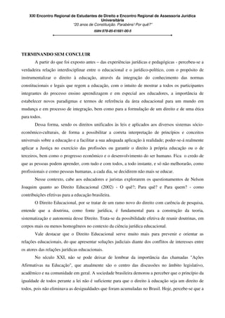 XXI Encontro Regional de Estudantes de Direito e Encontro Regional de Assessoria Jurídica
Universitária
“20 anos de Constituição. Parabéns! Por quê?”
ISBN 978-85-61681-00-5
TERMINANDO SEM CONCLUIR
A partir do que foi exposto antes – das experiências jurídicas e pedagógicas - percebeu-se a
verdadeira relação interdisciplinar entre o educacional e o jurídico-político, com o propósito de
instrumentalizar o direito à educação, através da integração do conhecimento das normas
constitucionais e legais que regem a educação, com o intuito de mostrar a todos os participantes
integrantes do processo ensino aprendizagem e em especial aos educadores, a importância de
estabelecer novos paradigmas e termos de referência da área educacional para um mundo em
mudança e em processo de integração, bem como para a formulação de um direito e de uma ética
para todos.
Dessa forma, sendo os direitos unificados às leis e aplicados aos diversos sistemas sócio-
econômico-culturais, de forma a possibilitar a correta interpretação de princípios e conceitos
universais sobre a educação e a facilitar a sua adequada aplicação à realidade; poder-se-á realmente
aplicar a Justiça no exercício das profissões ou garantir o direito à própria educação ou o de
terceiros, bem como o progresso econômico e o desenvolvimento do ser humano. Fica o credo de
que as pessoas podem aprender, com tudo e com todos, a todo instante, e só não melhorarão, como
profissionais e como pessoas humanas, a cada dia, se decidirem não mais se educar.
Nesse contexto, cabe aos educadores e juristas explorarem os questionamentos de Nelson
Joaquim quanto ao Direito Educacional (2002) - O quê?; Para quê? e Para quem? - como
contribuições efetivas para a educação brasileira.
O Direito Educacional, por se tratar de um ramo novo do direito com carência de pesquisa,
entende que a doutrina, como fonte jurídica, é fundamental para a construção da teoria,
sistematização e autonomia desse Direito. Trata-se da possibilidade efetiva de reunir doutrinas, em
corpos mais ou menos homogêneos no contexto da ciência jurídica educacional.
Vale destacar que o Direito Educacional serve muito mais para prevenir e orientar as
relações educacionais, do que apresentar soluções judiciais diante dos conflitos de interesses entre
os atores das relações jurídicas educacionais.
No século XXI, não se pode deixar de lembrar da importância das chamadas "Ações
Afirmativas na Educação", que atualmente são o centro das discussões no âmbito legislativo,
acadêmico e na comunidade em geral. A sociedade brasileira demorou a perceber que o princípio da
igualdade de todos perante a lei não é suficiente para que o direito à educação seja um direito de
todos, pois não eliminava as desigualdades que foram acumuladas no Brasil. Hoje, percebe-se que a
 
