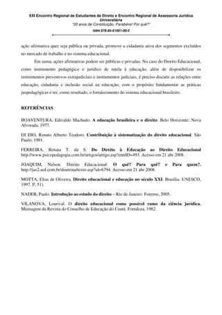 XXI Encontro Regional de Estudantes de Direito e Encontro Regional de Assessoria Jurídica
Universitária
“20 anos de Constituição. Parabéns! Por quê?”
ISBN 978-85-61681-00-5
ação afirmativa quer seja pública ou privada, promove a cidadania ativa dos segmentos excluídos
no mercado de trabalho e no sistema educacional.
Em suma, ações afirmativas podem ser públicas e privadas. No caso do Direito Educacional,
como instrumento pedagógico e jurídico de tutela à educação, além de disponibilizar os
instrumentos preventivos extrajudiciais e instrumentos judiciais, é preciso discutir as relações entre
educação, cidadania e inclusão social na educação, com o propósito fundamentar as práticas
juspedagógicas e ter, como resultado, o fortalecimento do sistema educacional brasileiro.
REFERÊNCIAS
BOAVENTURA, Edivaldo Machado. A educação brasileira e o direito. Belo Horizonte: Nova
Alvorada, 1977.
DI DIO, Renato Alberto Teodoro. Contribuição à sistematização do direito educacional. São
Paulo, 1981.
FERREIRA, Renata T. da S. Do Direito à Educação ao Direito Educacional
http://www.psicopedagogia.com.br/artigos/artigo.asp?entrID=493. Acesso em 21 abr 2008.
JOAQUIM, Nelson. Direito Educacional: O quê? Para quê? e Para quem?.
http://jus2.uol.com.br/doutrina/texto.asp?id=6794. Acesso em 21 abr 2008.
MOTTA, Elias de Oliveira. Direito educacional e educação no século XXI. Brasília: UNESCO,
1997. P. 51).
NADER, Paulo. Introdução ao estudo do direito – Rio de Janeiro: Forense, 2005.
VILANOVA, Lourival. O direito educacional como possível ramo da ciência jurídica.
Mensagem da Revista do Conselho de Educação do Ceará. Fortaleza, 1982.
 