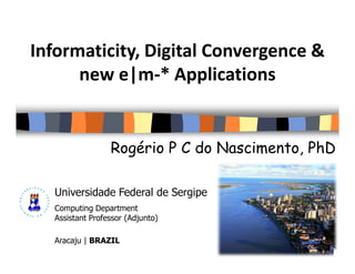 Informaticity, Digital Convergence &
      new e|m-* Applications


                 Rogério P C do Nascimento, PhD

  Universidade Federal de Sergipe
  Computing Department
  Assistant Professor (Adjunto)

  Aracaju | BRAZIL
 