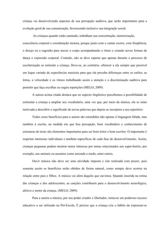 criança vai desenvolvendo aspectos de sua percepção auditiva, que serão importantes para a
evolução geral de sua comunicação, favorecendo inclusive sua integração social.
As crianças quando estão cantando, trabalham sua concentração, memorização,
consciência corporal e coordenação motora, porque junto com o cantar ocorre, com freqüência,
o desejo ou a sugestão para mexer o corpo acompanhando o ritmo e criando novas formas de
dança e expressão corporal. Contudo, não se deve esperar que apenas durante o processo de
escolarização se estimule a criança, Deve-se, ao contrário, oferecer a ela sempre que possível
um leque variado de experiências musicais para que ela perceba diferenças entre os estilos, as
letras, a velocidade e os ritmos trabalhando assim a atenção e a discriminação auditiva para
permitir que faça escolhas ou sugira repetições (MELO, 2009).
A autora acima citada destaca que no aspecto lingüístico percebemos a possibilidade de
estimular a criança a ampliar seu vocabulário, uma vez que, por meio da música, ela se sente
motivada a descobrir o significado de novas palavras que depois as incorpora a seu repertório.
Todos esses benefícios para a autora são estendidos não apenas à linguagem falada, mas
também à escrita, na medida em que boa percepção, bom vocabulário e conhecimento de
estruturas de texto são elementos importantes para ser bom leitor e bom escritor. O importante é
respeitar interesses individuais e também específicos de cada fase do desenvolvimento. Assim,
crianças pequenas podem mostrar maior interesse por temas relacionados aos super-heróis, por
exemplo, aos animais ou assuntos como amizade e medo, entre outros.
Ouvir música não deve ser uma atividade imposta e sim realizada com prazer, pois
somente assim os benefícios serão obtidos de forma natural, como sempre deve ocorrer na
relação entre pais e filhos. A música vai além daquilo que ouvimos. Quando inserida na rotina
das crianças e dos adolescentes, as canções contribuem para o desenvolvimento neurológico,
afetivo e motor da criança. (MELO, 2009).
Para a autora a música, por seu poder criador e libertador, torna-se um poderoso recurso
educativo a ser utilizado na Pré-Escola. É preciso que a criança crie o hábito de expressar-se

 
