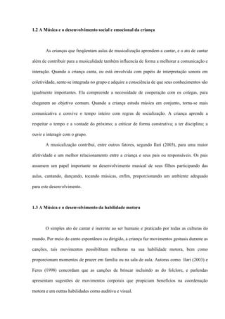 1.2 A Música e o desenvolvimento social e emocional da criança

As crianças que freqüentam aulas de musicalização aprendem a cantar, e o ato de cantar
além de contribuir para a musicalidade também influencia de forma a melhorar a comunicação e
interação. Quando a criança canta, ou está envolvida com papéis de interpretação sonora em
coletividade, sente-se integrada no grupo e adquire a consciência de que seus conhecimentos são
igualmente importantes. Ela compreende a necessidade de cooperação com os colegas, para
chegarem ao objetivo comum. Quando a criança estuda música em conjunto, torna-se mais
comunicativa e convive o tempo inteiro com regras de socialização. A criança aprende a
respeitar o tempo e a vontade do próximo; a criticar de forma construtiva; a ter disciplina; a
ouvir e interagir com o grupo.
A musicalização contribui, entre outros fatores, segundo Ilari (2003), para uma maior
afetividade e um melhor relacionamento entre a criança e seus pais ou responsáveis. Os pais
assumem um papel importante no desenvolvimento musical de seus filhos participando das
aulas, cantando, dançando, tocando músicas, enfim, proporcionando um ambiente adequado
para este desenvolvimento.

1.3 A Música e o desenvolvimento da habilidade motora

O simples ato de cantar é inerente ao ser humano e praticado por todas as culturas do
mundo. Por meio do canto espontâneo ou dirigido, a criança faz movimentos gestuais durante as
canções, tais movimentos possibilitam melhoras na sua habilidade motora, bem como
proporcionam momentos de prazer em família ou na sala de aula. Autoras como Ilari (2003) e
Feres (1998) concordam que as canções de brincar incluindo as do folclore, e parlendas
apresentam sugestões de movimentos corporais que propiciam benefícios na coordenação
motora e em outras habilidades como auditiva e visual.

 