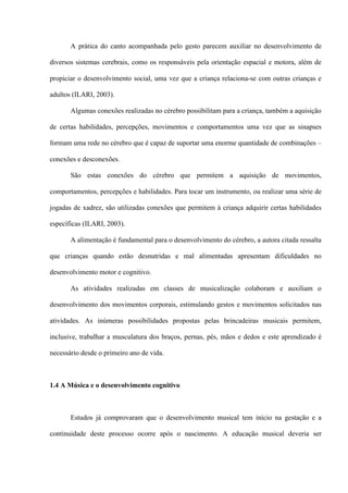 A prática do canto acompanhada pelo gesto parecem auxiliar no desenvolvimento de
diversos sistemas cerebrais, como os responsáveis pela orientação espacial e motora, além de
propiciar o desenvolvimento social, uma vez que a criança relaciona-se com outras crianças e
adultos (ILARI, 2003).
Algumas conexões realizadas no cérebro possibilitam para a criança, também a aquisição
de certas habilidades, percepções, movimentos e comportamentos uma vez que as sinapses
formam uma rede no cérebro que é capaz de suportar uma enorme quantidade de combinações –
conexões e desconexões.
São estas conexões do cérebro que permitem a aquisição de movimentos,
comportamentos, percepções e habilidades. Para tocar um instrumento, ou realizar uma série de
jogadas de xadrez, são utilizadas conexões que permitem à criança adquirir certas habilidades
específicas (ILARI, 2003).
A alimentação é fundamental para o desenvolvimento do cérebro, a autora citada ressalta
que crianças quando estão desnutridas e mal alimentadas apresentam dificuldades no
desenvolvimento motor e cognitivo.
As atividades realizadas em classes de musicalização colaboram e auxiliam o
desenvolvimento dos movimentos corporais, estimulando gestos e movimentos solicitados nas
atividades. As inúmeras possibilidades propostas pelas brincadeiras musicais permitem,
inclusive, trabalhar a musculatura dos braços, pernas, pés, mãos e dedos e este aprendizado é
necessário desde o primeiro ano de vida.

1.4 A Música e o desenvolvimento cognitivo

Estudos já comprovaram que o desenvolvimento musical tem início na gestação e a
continuidade deste processo ocorre após o nascimento. A educação musical deveria ser

 