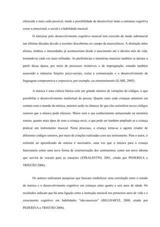 oferecida o mais cedo possível, tendo a possibilidade de desenvolver tanto a estrutura cognitiva
como a emocional, a social e a habilidade musical.
O interesse pelo desenvolvimento cognitivo musical tem crescido de modo substancial
nas últimas décadas devido a recentes descobertas no campo da neurociência. A distinção entre
alturas, timbres e intensidades já aconteceriam desde o nascimento até o décimo mês de vida,
tornando-se cada vez mais refinadas. As preferências e memórias musicais também se dariam a
partir dessa época, por meio de processos imitativos e de impregnação, estando também
associado a inúmeras funções psico-sociais, como a comunicação e o desenvolvimento da
linguagem compreensiva e expressiva, por exemplo, ou entretenimento (ILARI, 2005).
A música é uma ciência básica com um grande número de variações de códigos, o que
possibilita o desenvolvimento intelectual da pessoa. Quanto mais cedo crianças entrarem em
contato com o mundo da música, maiores serão as chances de que elas assimilem novos códigos
sonoros que a música pode oferecer. Maior será o seu conhecimento armazenado na memória
sonora, quanto mais tipos de sons a criança ouvir, o que pode ser também ampliado se a criança
praticar um instrumento musical. Neste processo, a criança torna-se o agente criador de
diferentes códigos sonoros, por meio de criações realizadas com seu instrumento. Para o autor, o
estímulo ao aprendizado da música é necessário, uma vez que a música para a criança
funcionaria como uma nova forma de exteriorização dos sentimentos, como um novo idioma
que servirá de veículo para as emoções (STRALIOTTO, 2001, citado por PEDERIVA e
TRISTÃO 2006).

Os autores realizaram pesquisas que buscam estabelecer uma correlação entre o estudo
de música e o desenvolvimento cognitivo em crianças entre quatro e seis anos de idade. Os
resultados indicam que há uma ligação entre a instrução musical nos primeiros anos de vida e o
crescimento cognitivo em habilidades “não-musicais” (BILLHARTZ, 2000, citado por
PEDERIVA e TRISTÃO 2006).

 