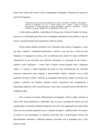 Outro autor citado pelas autoras acima, complementa ressaltando a influência da música no
aspecto da linguagem.
Desde que nascemos já estamos predispostos aos sons, vocalizações e melodias, nosso primeiro
universo de linguagem; por isso, o contato precoce com a música é capaz de favorecer
positivamente o desenvolvimento de nossas habilidades cognitivas, lingüísticas e motoras
(CÍCERO, citado por SIMIONATO e TOURINHO, 2007,p.370).

Assim podemos perceber a importância da música para o desenvolvimento da criança,
pois ela usa a sonorização para desenvolver a linguagem, aprendendo novas palavras, o que aos
poucos vai proporcionando uma expansão do cérebro da criança.
Outros autores também contribuem com a discussão sobre música e linguagem, e citam
que para o maestro e compositor Koellreutter, a música é uma arte que se utiliza de uma
linguagem. A linguagem da música, uma vez utilizada como sistema de signos estabelecido
naturalmente ou por convenção, que transmite informações ou mensagens de um sistema orgânico, social, sociológico - a outro. Para os autores existem paralelos entre a linguagem
verbal e a musical, e ambas dependem do ponto de vista neurofuncional das estruturas
sensoriais responsáveis pela recepção e processamento auditivo (fonemas, sons), visual
(grafemas da leitura verbal e musical), da integridade funcional das regiões envolvidas com
atenção e memória, das estruturas eferentes motoras responsáveis pelo encadeamento e
organização temporal e motor necessários para a fala e para a execução musical (MUSZCAT e
CORREIA 2000).
Para os autores no entanto, diferentemente da linguagem verbal o código utilizado na
música não separa significante e significado, uma vez que a mensagem da música não está
condicionada a convenções semântico-linguística, mas sim a uma organização que traduz idéias
através de uma estrutura significativa que é a própria mensagem: a própria musica. No entanto,
do ponto de vista neurológico, as estruturas envolvidas para o processamento musical são
funcionalmente autônomas e diferentes daquelas envolvidas com a linguagem, isto é, fala,
leitura e escrita.

 