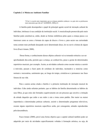 Capitulo 2 A Música no Ambiente Familiar

“O lar é a escola mais importante que as crianças poderão conhecer e os pais são os professores
mais marcantes que irão ter” (GORDON, 2000 p.5).

A família pode desempenhar o papel de principal agente social de iniciação cultural do
indivíduo, intrínseco à sua condição de instituição social. A musicalização promovida pelo meio
familiar pode constituir-se, então, desde as formas simbólicas pelas quais a criança passa a se
interessar como as cores e formato de capas de discos e livros e, para saciar sua curiosidade
toma contato mais profundo desejando ouvir determinado disco, ler ou ouvir a leitura de algum
livro (Fucci-Amato, 2008).
Dessa forma, o conhecimento desses objetos culturais vai se tornando rotineiro e ao ser
aprofundando dia-a-dia, permite que a criança, ao conhecê-los, passe a gostar de determinados
repertórios musicais, por exemplo. Assim, as atividades culturais como escutar música e assistir
à televisão, passam a fazer parte do cotidiano do indivíduo, incitando-o a tomá-las como
normais e necessárias, sentimento que, ao longo do tempo, cristaliza-se e permanece nas fases
futuras de sua vida.
Para a autora acima citada a família é a primeira instituição de iniciação musical do
indivíduo. Cabe ainda salientar portanto, que os hábitos da família determinarão os hábitos de
seus filhos, já que estes são formados cognitivamente em um processo que envolve a imitação
da atitude daqueles que estão a seu redor e este a toma como padrão. Dar maior ou menor
importância a determinadas práticas culturais, assistir a determinados programas televisivos,
escutar alguns repertórios musicais específicos serão, por conseguinte, atitudes reproduzidas
pela descendência.
Fucci-Amato (2008), prevê uma forma objetiva que o capital cultural também pode ser
adquirido por meio de atividades especificamente voltadas à formação artística, ou seja, de

 