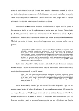 educação musical formal - que não é o caso desta pesquisa, pois estamos tratando de crianças
em idade pré-escolar-, como a compra, pela família, de um instrumento musical e a contratação
de um educador capacitado que transmita o ensino musical aos filhos, ou por meio do acesso a
uma escola especializada que certifica oficialmente seus alunos.
Fucci-Amato (2008) analisa biografias e depoimentos de alguns músicos quanto à
importância da família na sua formação cultural. A autora relata que Antonio Carlos Gomes
(1836-1896), considerado por muitos o maior compositor das Américas no século XIX, teve
contato com a atividade musical desde cedo, uma vez que seu pai, Manuel José Gomes (Maneco
Músico), era mestre de banda e compositor, interpretando tanto a música erudita como a
popular.
[...] o pai educou os filhos na música e, logo que pôde, formou uma banda, ou orquestra, com a
família. [...] A tradição musical vinha de longe, pois o pai de Carlos Gomes tinha sido aluno de
André da Silva Gomes, mestre-de-capela da Sé paulistana [...]. Aos dez anos de idade, Carlos
iniciou os estudos musicais com o pai e aprendeu a tocar vários instrumentos. Mais tarde seria um
bom pianista acompanhador e possuía uma voz agradável de tenor. Auxiliava o pai dando lições
de música em Campinas, tanto que se encontram nos jornais daquela cidade, em janeiro de 1858,
anúncios seus de oferecimento para ensinar noções de música, canto e piano. (MARIZ, 2000,
citada por FUCCI-AMATO 2008, p.3).

Heitor Villa-Lobos (1887-1959), maestro e principal expoente da música brasileira,
também revelou a grande influência da cultura familiar, determinante para sua incursão ao
mundo da música, destacando o papel de seu pai:
Desde a mais tenra idade iniciei a vida musical, pelas mãos de meu pai, tocando um pequeno
violoncelo. Meu pai, além de ser homem de aprimorada cultura geral e excepcionalmente inteligente,
era um músico prático, técnico e perfeito. Com ele, assistia sempre a ensaios, concertos e óperas, a fim
de habituar-me ao gênero de conjunto instrumental. (VILLA-LOBOS, 1987, citado por FUCCI-

AMATO 2008, p.3).

Assim, Mariz (1989), comenta que uma tia de Villa-Lobos era pianista e que seu avô
também era um homem de cultura elevada, autor de uma obra famosa no século XIX: Quadrilha
das moças. Raul, pai de Villa-Lobos, o ensinou a tocar violoncelo e clarinete, ministrando-lhe
também noções básicas de teoria da música. O musicólogo ainda comenta que, caso não
houvesse nascido e vivido no ambiente bastante musical que era cultivado por sua família,

 