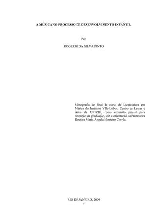 A MÚSICA NO PROCESSO DE DESENVOLVIMENTO INFANTIL.

Por
ROGERIO DA SILVA PINTO

Monografia de final de curso de Licenciatura em
Música do Instituto Villa-Lobos, Centro de Letras e
Artes da UNIRIO, como requisito parcial para
obtenção da graduação, sob a orientação da Professora
Doutora Maria Ângela Monteiro Corrêa.

RIO DE JANEIRO, 2009
ii

 