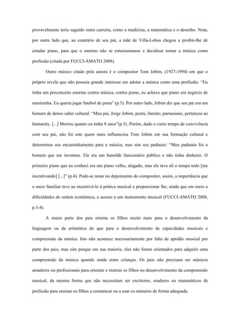 provavelmente teria seguido outra carreira, como a medicina, a matemática e o desenho. Nota,
por outro lado que, ao contrário de seu pai, a mãe de Villa-Lobos chegou a proibir-lhe de
estudar piano, para que o menino não se entusiasmasse e decidisse tomar a música como
profissão (citada por FUCCI-AMATO 2008).
Outro músico citado pela autora é o compositor Tom Jobim, (1927-1994) em que o
próprio revela que não possuía grande interesse em adotar a música como uma profissão: “Eu
tinha um preconceito enorme contra música, contra piano, eu achava que piano era negócio de
menininha. Eu queria jogar futebol de praia” (p.3). Por outro lado, Jobim diz que seu pai era um
homem de denso saber cultural: “Meu pai, Jorge Jobim, poeta, literato, parnasiano, pertenceu ao
Itamaraty. [...] Morreu quanto eu tinha 8 anos”(p.3). Porém, dado o curto tempo de convivência
com seu pai, não foi este quem mais influenciou Tom Jobim em sua formação cultural e
determinou seu encaminhamento para a música, mas sim seu padrasto: “Meu padrasto foi o
homem que me inventou. Ele era um humilde funcionário público e não tinha dinheiro. O
primeiro piano que eu conheci era um piano velho, alugado, mas ele tava ali o tempo todo [me
incentivando] [...]” (p.4). Pode-se notar no depoimento do compositor, assim, a importância que
o meio familiar teve ao incentivá-lo à prática musical e proporcionar lhe, ainda que em meio a
dificuldades de ordem econômica, o acesso a um instrumento musical (FUCCI-AMATO 2008,
p.3-4).
A maior parte dos pais orienta os filhos muito mais para o desenvolvimento da
linguagem ou da aritmética do que para o desenvolvimento de capacidades musicais e
compreensão da música. Isto não acontece necessariamente por falta de aptidão musical por
parte dos pais, mas sim porque em sua maioria, eles não foram orientados para adquirir uma
compreensão da música quando ainda eram crianças. Os pais não precisam ser músicos
amadores ou profissionais para orientar e instruir os filhos no desenvolvimento da compreensão
musical, da mesma forma que não necessitam ser escritores, oradores ou matemáticos de
profissão para ensinar os filhos a comunicar ou a usar os números de forma adequada.

 