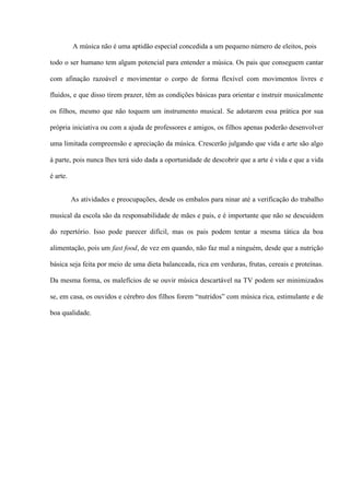 A música não é uma aptidão especial concedida a um pequeno número de eleitos, pois
todo o ser humano tem algum potencial para entender a música. Os pais que conseguem cantar
com afinação razoável e movimentar o corpo de forma flexível com movimentos livres e
fluidos, e que disso tirem prazer, têm as condições básicas para orientar e instruir musicalmente
os filhos, mesmo que não toquem um instrumento musical. Se adotarem essa prática por sua
própria iniciativa ou com a ajuda de professores e amigos, os filhos apenas poderão desenvolver
uma limitada compreensão e apreciação da música. Crescerão julgando que vida e arte são algo
à parte, pois nunca lhes terá sido dada a oportunidade de descobrir que a arte é vida e que a vida
é arte.
As atividades e preocupações, desde os embalos para ninar até a verificação do trabalho
musical da escola são da responsabilidade de mães e pais, e é importante que não se descuidem
do repertório. Isso pode parecer difícil, mas os pais podem tentar a mesma tática da boa
alimentação, pois um fast food, de vez em quando, não faz mal a ninguém, desde que a nutrição
básica seja feita por meio de uma dieta balanceada, rica em verduras, frutas, cereais e proteínas.
Da mesma forma, os malefícios de se ouvir música descartável na TV podem ser minimizados
se, em casa, os ouvidos e cérebro dos filhos forem “nutridos” com música rica, estimulante e de
boa qualidade.

 