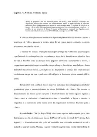 Capitulo 3 A Volta da Música na Escola

Desde os primeiros dias do desenvolvimento da criança, suas atividades adquirem um
significado próprio num sistema de comportamento social, e sendo dirigidas a objetivos
definidos, são refratadas através do prisma do ambiente da criança. O caminho do objeto até a
criança e desta até o objeto passa através de outra pessoa. Essa estrutura humana complexa é o
produto de um processo de desenvolvimento profundamente enraizado nas ligações entre
história individual e história social (VYGOTSKY, citado por MARTINS 1987).

A volta da educação musical nas escolas significará para milhões de crianças e jovens a
construção de valores pessoais e sociais, além de um maior desenvolvimento cognitivo,
psicomotor, emocional e afetivo.
O objetivo das aulas de orientação musical para crianças na 1ª infância é ajudar aos pais
e profissionais do ensino pré-escolar a reconhecer a importância da música nas primeiras fases
da vida, a descobrir como as crianças muito pequenas aprendem a compreender a música, a
proporcionar oportunidades para orientá-las na aprendizagem da música e a estabelecer a forma
de melhor lhes ensinar música. A intenção não é a de preparar as crianças para serem músicos
profissionais ou que os pais e professores identifiquem e fomentem gênios musicais (Melo,
2009).
Para a autora com a volta da música na escola a classe de musicalização passa colaborar
grandemente para o desenvolvimento de várias habilidades da criança. No entanto, o
direcionamento da música deverá ser para o desenvolvimento de outros aspectos ligados à
criança como a criatividade, a coordenação motora, a lateralidade, a lógica, a estética, a
lingüística e a socialização entre outros, além de proporcionar momentos de prazer para a
criança.
Segundo Deckert (2005) e Rego (2008), além desses aspectos podemos notar que a volta
da música na escola está relacionada à Zona de Desenvolvimento proximal, de Vygotsky. Para
Vygotsky, o desenvolvimento não pode ser entendido sem referência ao contexto social e
cultural no qual ele ocorre. Ou seja, o desenvolvimento cognitivo não ocorre independente do

 