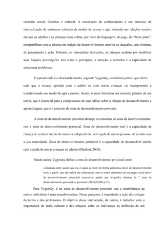 contexto social, histórico e cultural. A construção do conhecimento é um processo de
internalização de estruturas culturais de modos de pensar e agir, iniciada nas relações sociais,
em que os adultos e as crianças mais velhas, por meio da linguagem, do jogo, do “fazer junto”,
compartilham com a criança em estágio de desenvolvimento anterior ao daqueles, seus sistemas
de pensamento e ação. Portanto, ao internalizar instruções, as crianças acabam por modificar
suas funções psicológicas, tais como a percepção, a atenção, a memória e a capacidade de
solucionar problemas.
O aprendizado e o desenvolvimento, segundo Vygotsky, caminham juntos, quer dizer,
tudo que a criança aprende com o adulto ou com outras crianças vai incorporando e
transformando seu modo de agir e pensar. Assim, o autor formulou um conceito próprio de sua
teoria, que é essencial para a compreensão de suas idéias sobre a relação de desenvolvimento e
aprendizagem, que é o conceito de zona de desenvolvimento proximal.
A zona de desenvolvimento proximal abrange os conceitos de zona de desenvolvimento
real e zona de desenvolvimento potencial. Zona de desenvolvimento real é a capacidade da
criança de realizar tarefas de maneira independente, sem ajuda de outras pessoas, de acordo com
a sua maturidade. Zona de desenvolvimento potencial é a capacidade de desenvolver tarefas
com a ajuda de outras crianças ou adultos (Deckert, 2005).
Sendo assim, Vygotsky define a zona de desenvolvimento proximal como
a distância entre aquilo que ela é capaz de fazer de forma autônoma (nível de desenvolvimento
real), e aquilo que ela realiza em colaboração com os outros elementos de seu grupo social (nível
de desenvolvimento potencial) caracteriza aquilo que Vygotsky chamou de “ zona de
desenvolvimento potencial ou proximal ( REGO,2008 p.73).

Para Vygotsky, é na zona de desenvolvimento proximal que a interferência de
outros indivíduos é mais transformadora. Nesse processo, é importante a ação dos colegas
da turma e dos professores. O objetivo dessa intervenção, de outros, é trabalhar com a
importância do meio cultural e das relações entre os indivíduos na definição de um

 