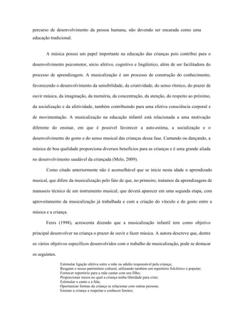 percurso de desenvolvimento da pessoa humana, não devendo ser encarada como uma
educação tradicional.

A música possui um papel importante na educação das crianças pois contribui para o
desenvolvimento psicomotor, sócio afetivo, cognitivo e lingüístico, além de ser facilitadora do
processo de aprendizagem. A musicalização é um processo de construção do conhecimento,
favorecendo o desenvolvimento da sensibilidade, da criatividade, do senso rítmico, do prazer de
ouvir música, da imaginação, da memória, da concentração, da atenção, do respeito ao próximo,
da socialização e da afetividade, também contribuindo para uma efetiva consciência corporal e
de movimentação. A musicalização na educação infantil está relacionada a uma motivação
diferente do ensinar, em que é possível favorecer a auto-estima, a socialização e o
desenvolvimento do gosto e do senso musical das crianças dessa fase. Cantando ou dançando, a
música de boa qualidade proporciona diversos benefícios para as crianças e é uma grande aliada
no desenvolvimento saudável da criançada (Melo, 2009).
Como citado anteriormente não é aconselhável que se inicie nesta idade o aprendizado
musical, que difere da musicalização pelo fato de que, no primeiro, tratamos da aprendizagem de
manuseio técnico de um instrumento musical, que deverá aparecer em uma segunda etapa, com
aproveitamento da musicalização já trabalhada e com a criação do vínculo e do gosto entre a
música e a criança.
Feres (1998), acrescenta dizendo que a musicalização infantil tem como objetivo
principal desenvolver na criança o prazer de ouvir e fazer música. A autora descreve que, dentre
os vários objetivos específicos desenvolvidos com o trabalho de musicalização, pode se destacar
os seguintes.
Estimular ligação afetiva entre a mãe ou adulto responsável pela criança;
Resgatar o nosso patrimônio cultural, utilizando também um repertório folclórico e popular;
Fornecer repertório para a mãe cantar com seu filho;
Proporcionar meios no qual a criança tenha liberdade para criar;
Estimular o canto e a fala;
Oportunizar formas da criança se relacionar com outras pessoas;
Ensinar a criança a respeitar e conhecer limites;

 