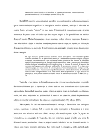 Desenvolver a musicalidade, a sociabilidade, os aspectos psicomotores, o senso rítmico e a
percepção auditiva, (FERES citada por Martins,2004, p.26).

Ilari (2003) também acrescenta ainda que não é necessário realizar nenhuma mágica para
que o desenvolvimento cognitivo e a inteligência musical ocorram, mas que o educador só
precisa fazer e vivenciar “música” em suas aulas. O importante é proporcionar para a criança
momentos de prazer com atividades que lhe tragam alegria e lhe possibilitem um melhor
desenvolvimento. Muitas brincadeiras e jogos musicais podem oferecer momentos de prazer.
Tais brincadeiras e jogos se baseiam na exploração dos sons do corpo, de objetos, na realização
de esquemas rítmicos, na execução de instrumentos, na apreciação, no canto e nas danças como
destaca a seguir.
Os jogos musicais, quando utilizados de forma lúdica, participativa e não-competitiva podem
constituir uma fonte rica de aprendizado, motivação e neurodesenvolvimento. Em geral, os jogos
acontecem em aulas coletivas o que obviamente visa a estimulação dos sistemas de orientação
espacial e do pensamento social. Jogos de memória de timbres, notas e instrumentos, dominós de
células rítmicas e brincadeiras de solfejo podem ativar os sistemas de controle de atenção, da
memória, da linguagem, de ordenação seqüencial e do pensamento superior. Já os jogos que
utilizam o corpo, tais como mímica de sons imaginários, brincadeira de cadeira, cantigas de roda,
encenações musicais e pequenas danças podem incentivar o sistema da memória, de orientação
espacial, motor e do pensamento social, entre outras. Além de prazerosos, os jogos musicais de
participação ativa podem constituir exemplos típicos do aprendizado divertido (ILARI 2003, p.
9).

Vygotsky vê os jogos e as brincadeiras como de extrema importância para a promoção
do desenvolvimento, pois o objeto que a criança usa nas suas brincadeiras serve como uma
representação da realidade ausente e ajuda a criança a separar objeto e significado constituindo,
assim, um passo importante no percurso que a levará a ser capaz de, como no pensamento
adulto, desvincular-se totalmente das situações concretas (Deckert 2005 e Rego 2008).
Sob o ponto de vista do desenvolvimento da criança, a brincadeira traz vantagens
sociais, cognitivas e afetivas. Sob o ponto de vista psicológico, a brincadeira e o jogo
preenchem uma atividade básica da criança, ou seja, são o motivo para a ação. Os jogos e as
brincadeiras, na concepção de Vygotsky, têm um importante papel, criando uma zona de
desenvolvimento proximal na criança e proporcionando influência no seu desenvolvimento. A
criança usa objetos concretos atribuindo-lhes outro papel. A situação é, então, definida pelo

 