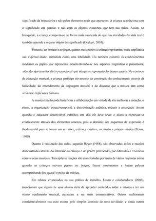 significado da brincadeira e não pelos elementos reais que aparecem. A criança se relaciona com
o significado em questão e não com os objetos concretos que tem nas mãos. Assim, no
brinquedo, a criança comporta-se de forma mais avançada do que nas atividades da vida real e
também aprende a separar objeto de significado (Deckert, 2005).
Portanto, ao brincar e ao jogar, quanto mais papéis a criança representar, mais ampliará a
sua expressividade, entendida como uma totalidade. Ela também constrói os conhecimentos
mediante os papéis que representa, desenvolvendo-se nos aspectos lingüístico e psicomotor,
além do ajustamento afetivo emocional que atinge na representação desses papéis. No contexto
da educação musical, a criança participa ativamente da construção do conhecimento através da
ludicidade, do entendimento da linguagem musical e do discurso que a música tem como
atividade expressiva humana.
A musicalização pode beneficiar a alfabetização em virtude de ela melhorar a atenção, o
ritmo, a organização espaço-temporal, a discriminação auditiva, reduzir a ansiedade. Assim
quando o educador desenvolver trabalhos em sala ele deve levar o aluno a expressar-se
criativamente através dos elementos sonoros, pois o domínio dos esquemas de expressão é
fundamental para se tornar um ser ativo, critico e criativo, recriando a própria música (Penna,
1990).
Quanto à realização das aulas, segundo Beyer (1988), são observadas ações e reações
demonstradas através do interesse da criança e do prazer provocados por estímulos e vivências
com os sons musicais. Tais ações e reações são manifestadas por meio de várias respostas como
quando as crianças movem pernas ou braços, fazem movimentos e batem palmas
acompanhando [ou quase] o pulso da música.
Em relatos vivenciados na sua prática de trabalho, Louro e colaboradores (2006),
mencionam que alguns de seus alunos além de aprender conteúdos sobre a música e ter um
ótimo rendimento musical, passaram a ser mais comunicativos. Outros melhoraram
consideravelmente sua auto estima pelo simples domínio de uma atividade, e ainda outros

 