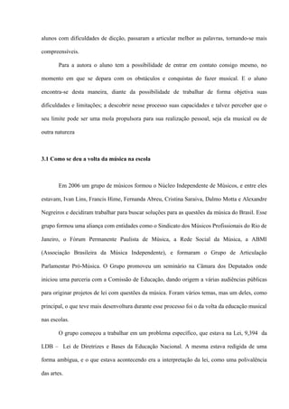 alunos com dificuldades de dicção, passaram a articular melhor as palavras, tornando-se mais
compreensíveis.
Para a autora o aluno tem a possibilidade de entrar em contato consigo mesmo, no
momento em que se depara com os obstáculos e conquistas do fazer musical. E o aluno
encontra-se desta maneira, diante da possibilidade de trabalhar de forma objetiva suas
dificuldades e limitações; a descobrir nesse processo suas capacidades e talvez perceber que o
seu limite pode ser uma mola propulsora para sua realização pessoal, seja ela musical ou de
outra natureza

3.1 Como se deu a volta da música na escola

Em 2006 um grupo de músicos formou o Núcleo Independente de Músicos, e entre eles
estavam, Ivan Lins, Francis Hime, Fernanda Abreu, Cristina Saraiva, Dalmo Motta e Alexandre
Negreiros e decidiram trabalhar para buscar soluções para as questões da música do Brasil. Esse
grupo formou uma aliança com entidades como o Sindicato dos Músicos Profissionais do Rio de
Janeiro, o Fórum Permanente Paulista de Música, a Rede Social da Música, a ABMI
(Associação Brasileira da Música Independente), e formaram o Grupo de Articulação
Parlamentar Pró-Música. O Grupo promoveu um seminário na Câmara dos Deputados onde
iniciou uma parceria com a Comissão de Educação, dando origem a várias audiências públicas
para originar projetos de lei com questões da música. Foram vários temas, mas um deles, como
principal, o que teve mais desenvoltura durante esse processo foi o da volta da educação musical
nas escolas.
O grupo começou a trabalhar em um problema específico, que estava na Lei, 9,394 da
LDB – Lei de Diretrizes e Bases da Educação Nacional. A mesma estava redigida de uma
forma ambígua, e o que estava acontecendo era a interpretação da lei, como uma polivalência
das artes.

 