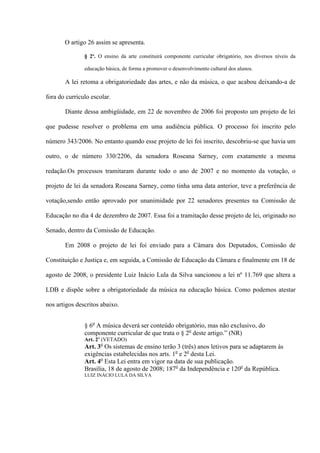 O artigo 26 assim se apresenta.
§ 2º. O ensino da arte constituirá componente curricular obrigatório, nos diversos níveis da
educação básica, de forma a promover o desenvolvimento cultural dos alunos.

A lei retoma a obrigatoriedade das artes, e não da música, o que acabou deixando-a de
fora do currículo escolar.
Diante dessa ambigüidade, em 22 de novembro de 2006 foi proposto um projeto de lei
que pudesse resolver o problema em uma audiência pública. O processo foi inscrito pelo
número 343/2006. No entanto quando esse projeto de lei foi inscrito, descobriu-se que havia um
outro, o de número 330/2206, da senadora Roseana Sarney, com exatamente a mesma
redação.Os processos tramitaram durante todo o ano de 2007 e no momento da votação, o
projeto de lei da senadora Roseana Sarney, como tinha uma data anterior, teve a preferência de
votação,sendo então aprovado por unanimidade por 22 senadores presentes na Comissão de
Educação no dia 4 de dezembro de 2007. Essa foi a tramitação desse projeto de lei, originado no
Senado, dentro da Comissão de Educação.
Em 2008 o projeto de lei foi enviado para a Câmara dos Deputados, Comissão de
Constituição e Justiça e, em seguida, a Comissão de Educação da Câmara e finalmente em 18 de
agosto de 2008, o presidente Luiz Inácio Lula da Silva sancionou a lei nº 11.769 que altera a
LDB e dispõe sobre a obrigatoriedade da música na educação básica. Como podemos atestar
nos artigos descritos abaixo.
§ 6o A música deverá ser conteúdo obrigatório, mas não exclusivo, do
componente curricular de que trata o § 2o deste artigo.” (NR)
Art. 2o (VETADO)

Art. 3o Os sistemas de ensino terão 3 (três) anos letivos para se adaptarem às
exigências estabelecidas nos arts. 1o e 2o desta Lei.
Art. 4o Esta Lei entra em vigor na data de sua publicação.
Brasília, 18 de agosto de 2008; 187o da Independência e 120o da República.
LUIZ INÁCIO LULA DA SILVA

 
