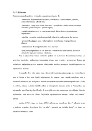 3.2 O Educador
Todos os educadores têm a obrigação em qualquer situação de:
-

intermediar o conhecimento do aluno, construindo o conhecimento, atitudes,
comportamentos e habilidades;

-

ser flexível, receptivo e crítico, inovando e pesquisando conhecimentos e novos
caminhos que favoreçam a aprendizagem;

-

estabelecer com clareza os objetivos a atingir, identificando as partes mais
importantes;

-

trabalhar em equipe junto à comunidade educativa, na formação dos alunos;

-

ter sensibilidade para auto avaliar-se tendo como base o desempenho dos
alunos;

-

ser referencial de comportamentos ético e cívico;

-

zelar pelo cumprimento do seu trabalho, visando a qualidade de suas ações nas
dimensões técnicas, humanas e políticas.

Para os educadores vários conteúdos podem ser explorados de diferentes formas. Os
conceitos musicais - andamento, intensidade, ritmo, som o canto - as possíveis formas de
trabalhar a sociabilização e os aspectos relacionados à cultura assumem função importante no
aprendizado musical.
O educador deve estar atento para o desenvolvimento de cada criança, não como alguém
que se limita a fazer um simples diagnóstico do mesmo, mas visando contribuir para o
desenvolvimento de sua inteligência musical e construir seu conhecimento segundo Ilari (2003).
A autora, citando Antunes (2002) define a inteligência musical, como a “capacidade de
percepção, identificação, classificação de sons diferentes de nuances de intensidades, direção,
andamento, tons, melodias, ritmo, freqüência, agrupamentos sonoros, timbre entre outros”
(p.13).
Martins (1985) citado por Louro (2006), afirma que o professor deve “ submeter-se ao
critério da pesquisa, despojar-se dos ‘eu acho’ e assumir um trabalho árduo” em busca do
desenvolvimento do aluno.

 