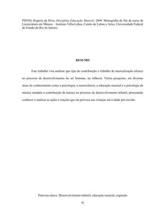 PINTO, Rogerio da Silva. Disciplina Educação Musical: 2009. Monografia de fim de curso de
Licenciatura em Música – Instituto Villa-Lobos, Centro de Letras e Artes, Universidade Federal
do Estado do Rio de Janeiro.

RESUMO

Este trabalho visa analisar que tipo de contribuição o trabalho de musicalização oferece
ao processo de desenvolvimento do ser humano, na infância. Várias pesquisas, em diversas
áreas do conhecimento como a psicologia; a neurociência; a educação musical e a psicologia da
música estudam a contribuição da música no processo de desenvolvimento infantil, procurando
conhecer e analisar as ações e reações que ela provoca nas crianças até a idade pré-escolar.

Palavras-chave: Desenvolvimento infantil, educação musical, cognição
iii

 