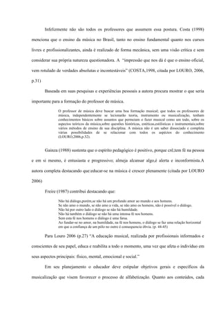 Infelizmente não são todos os professores que assumem essa postura. Costa (1998)
menciona que o ensino da música no Brasil, tanto no ensino fundamental quanto nos cursos
livres e profissionalizantes, ainda é realizado de forma mecânica, sem uma visão crítica e sem
considerar sua própria natureza questionadora. A “impressão que nos dá é que o ensino oficial,
vem rotulado de verdades absolutas e incontestáveis” (COSTA,1998, citada por LOURO, 2006,
p.31)
Baseada em suas pesquisas e experiências pessoais a autora procura mostrar o que seria
importante para a formação do professor de música.
O professor de música deve buscar uma boa formação musical; que todos os professores de
música, independentemente se lecionarão teoria, instrumento ou musicalização, tenham
conhecimentos básicos sobre assuntos que permeiam o fazer musical como um todo, sobre os
aspectos teóricos da música,sobre questões históricas, estéticas,estilísticas e instrumentais;sobre
vários métodos de ensino de sua disciplina. A música não é um saber dissociado e completa
várias possibilidades de se relacionar com todos os aspéctos do conhecimento
(LOURO,2006,p.32).

Gainza (1988) sustenta que o espírito pedagógico é positivo, porque crê,tem fé na pessoa
e em si mesmo, é entusiasta e progressivo; almeja alcansar algo,é alerta e inconformista.A
autora completa destacando que:educar-se na música é crescer plenamente (citada por LOURO
2006)
Freire (1987) contribui destacando que:
Não há diálogo,porém,se não há um profundo amor ao mundo e aos homens.
Se não amo o mundo, se não amo a vida, se não amo os homens, não é possível o diálogo.
Não há por outro lado o diálogo se não há humildade.
Não há também o diálogo se não há uma intensa fé nos homens.
Sem esta fé nos homens o diálogo é uma farsa.
Ao fundar-se no amor, na humildade, na fé nos homens, o diálogo se faz uma relação horizontal
em que a confiança de um pólo no outro é consequencia óbvia. (p. 44-45)

Para Louro 2006 (p.27) “A educação musical, realizada por profissionais informados e
conscientes de seu papel, educa e reabilita a todo o momento, uma vez que afeta o indivíduo em
seus aspectos principais: físico, mental, emocional e social.”
Em seu planejamento o educador deve estipular objetivos gerais e específicos da
musicalização que visem favorecer o processo de alfabetização. Quanto aos conteúdos, cada

 