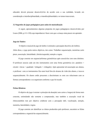 educador deverá procurar desenvolvê-los de acordo com a sua realidade, levando em
consideração a interdisciplinaridade, a transdisciplinaridade e os temas transversais.

3.3 Sugestões de jogos pedagógicos para aulas de musicalização
A seguir, apresentaremos algumas propostas de jogos pedagógicos desenvolvidos por
Louro (2006, p.111-130) cuja importância é fazer com que a criança sinta prazer em aprender.

Jogo do Timbre
O objetivo musical do jogo de timbre é estimular a percepção discritiva de timbres.
Além disso, o jogo porta outros objetivos, tais como: Trabalhar sequenciação, memóriaa curto
prazo, associação, lateralidade ( direita/esquerda), atenção e regras.
O jogo consiste em sequenciarformas geométiricas após associá-las com sons distintos.
O professor associa cada um dos instrumentos com uma forma geométrica (ex: pandeiro =
círculo / clavas = quadrado / triângulo =- triângulo). Após apresentar tal associação aos alunos,
o professor com os instrumentos fica num local fora do alcanse da visão dos alunos, e toca-os
sequencialmente. Os alunos então procuram e discriminam os sons eos relacionam com as
formas correspondentes e as organizam conforme o que foi tocado.

Fichas Rítmicas
O objetivo do jogo é ensinar o princípio da duração( sons curtos e longos) de forma mais
concreta, estimulando não somente a compreensão, mas também a execução vocal de
rítmos;também tem por objetivo colaborar com a percepção tátil, vocalização, atenção,
memória, lateralidade e regras.
O jogo consiste em identificar os rítmos produzidos pelo professor, encontrar as fichas
correspondentes e organizá-las sequencialmente.

 