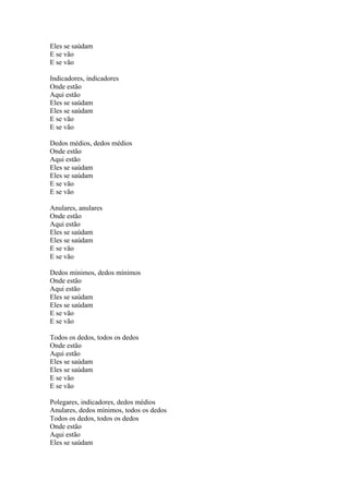Eles se saúdam
E se vão
E se vão
Indicadores, indicadores
Onde estão
Aqui estão
Eles se saúdam
Eles se saúdam
E se vão
E se vão
Dedos médios, dedos médios
Onde estão
Aqui estão
Eles se saúdam
Eles se saúdam
E se vão
E se vão
Anulares, anulares
Onde estão
Aqui estão
Eles se saúdam
Eles se saúdam
E se vão
E se vão
Dedos mínimos, dedos mínimos
Onde estão
Aqui estão
Eles se saúdam
Eles se saúdam
E se vão
E se vão
Todos os dedos, todos os dedos
Onde estão
Aqui estão
Eles se saúdam
Eles se saúdam
E se vão
E se vão
Polegares, indicadores, dedos médios
Anulares, dedos mínimos, todos os dedos
Todos os dedos, todos os dedos
Onde estão
Aqui estão
Eles se saúdam

 