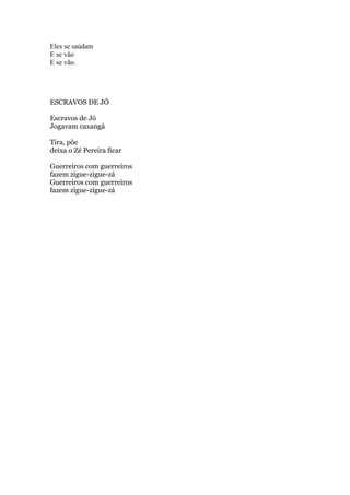 Eles se saúdam
E se vão
E se vão.

ESCRAVOS DE JÓ
Escravos de Jó
Jogavam caxangá
Tira, põe
deixa o Zé Pereira ficar
Guerreiros com guerreiros
fazem zigue-zigue-zá
Guerreiros com guerreiros
fazem zigue-zigue-zá

 