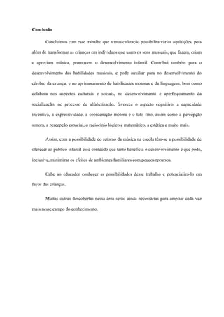 Conclusão
Concluímos com esse trabalho que a musicalização possibilita várias aquisições, pois
além de transformar as crianças em indivíduos que usam os sons musicais, que fazem, criam
e apreciam música, promovem o desenvolvimento infantil. Contribui também para o
desenvolvimento das habilidades musicais, e pode auxiliar para no desenvolvimento do
cérebro da criança, e no aprimoramento de habilidades motoras e da linguagem, bem como
colabora nos aspectos culturais e sociais, no desenvolvimento e aperfeiçoamento da
socialização, no processo de alfabetização, favorece o aspecto cognitivo, a capacidade
inventiva, a expressividade, a coordenação motora e o tato fino, assim como a percepção
sonora, a percepção espacial, o raciocínio lógico e matemático, a estética e muito mais.
Assim, com a possibilidade do retorno da música na escola têm-se a possibilidade de
oferecer ao público infantil esse conteúdo que tanto beneficia o desenvolvimento e que pode,
inclusive, minimizar os efeitos de ambientes familiares com poucos recursos.
Cabe ao educador conhecer as possibilidades desse trabalho e potencializá-lo em
favor das crianças.
Muitas outras descobertas nessa área serão ainda necessárias para ampliar cada vez
mais nesse campo do conhecimento.

 