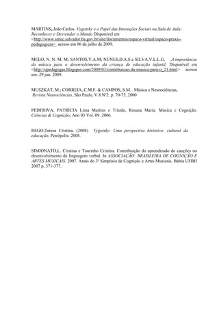 MARTINS, João Carlos. Vygotsky e o Papel das Interações Sociais na Sala de Aula:
Reconhecer e Desvendar o Mundo Disponível em
<http://www.smec.salvador.ba.gov.br/site/documentos/espaco-virtual/espaco-praxispedagogicas> acesso em 06 de julho de 2009.

MELO, N. N. M. M; SANTOS,V.A.M; NUNES,D.A.S e SILVA,V.L.L.G. .A importância
da música para o desenvolvimento da criança de educação infantil. Disponível em
<http://upedagogas.blogspot.com/2009/03/contribuicao-da-musica-para-o_21.html> acesso
em: 29 jun. 2009.

MUSZKAT, M.; CORREIA, C.M.F. & CAMPOS, S.M. – Música e Neurociências,
Revista Neurociências, São Paulo, V.8 Nº2. p. 70-75, 2000

PEDERIVA, PATRÍCIA Lima Martins e Tristão, Rosana Maria. Música e Cognição.
Ciências & Cognição; Ano 03 Vol. 09. 2006.

REGO,Teresa Cristina. (2008)
educação. Petrópolis: 2008.

Vygotsky: Uma perspectiva histórico- cultural da

SIMIONATO,L. Cristina e Tourinho Cristina. Contribuição do aprendizado de canções no
desenvolvimento da linguagem verbal. In ASSOCIAÇÃO BRASILEIRA DE COGNIÇÃO E
ARTES MUSICAIS. 2007. Anais do 3º Simpósio de Cognição e Artes Musicais. Bahia UFBH
2007 p. 371-377.

 