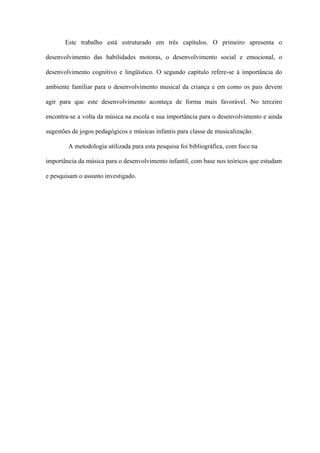 Este trabalho está estruturado em três capítulos. O primeiro apresenta o
desenvolvimento das habilidades motoras, o desenvolvimento social e emocional, o
desenvolvimento cognitivo e lingüístico. O segundo capítulo refere-se à importância do
ambiente familiar para o desenvolvimento musical da criança e em como os pais devem
agir para que este desenvolvimento aconteça de forma mais favorável. No terceiro
encontra-se a volta da música na escola e sua importância para o desenvolvimento e ainda
sugestões de jogos pedagógicos e músicas infantis para classe de musicalização.
A metodologia utilizada para esta pesquisa foi bibliográfica, com foco na
importância da música para o desenvolvimento infantil, com base nos teóricos que estudam
e pesquisam o assunto investigado.

 