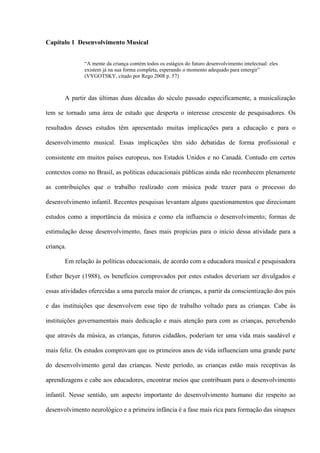 Capítulo 1 Desenvolvimento Musical
“A mente da criança contém todos os estágios do futuro desenvolvimento intelectual: eles
existem já na sua forma completa, esperando o momento adequado para emergir”
(VYGOTSKY, citado por Rego 2008 p. 57)

A partir das últimas duas décadas do século passado especificamente, a musicalização
tem se tornado uma área de estudo que desperta o interesse crescente de pesquisadores. Os
resultados desses estudos têm apresentado muitas implicações para a educação e para o
desenvolvimento musical. Essas implicações têm sido debatidas de forma profissional e
consistente em muitos países europeus, nos Estados Unidos e no Canadá. Contudo em certos
contextos como no Brasil, as políticas educacionais públicas ainda não reconhecem plenamente
as contribuições que o trabalho realizado com música pode trazer para o processo do
desenvolvimento infantil. Recentes pesquisas levantam alguns questionamentos que direcionam
estudos como a importância da música e como ela influencia o desenvolvimento; formas de
estimulação desse desenvolvimento, fases mais propícias para o início dessa atividade para a
criança.
Em relação às políticas educacionais, de acordo com a educadora musical e pesquisadora
Esther Beyer (1988), os benefícios comprovados por estes estudos deveriam ser divulgados e
essas atividades oferecidas a uma parcela maior de crianças, a partir da conscientização dos pais
e das instituições que desenvolvem esse tipo de trabalho voltado para as crianças. Cabe às
instituições governamentais mais dedicação e mais atenção para com as crianças, percebendo
que através da música, as crianças, futuros cidadãos, poderiam ter uma vida mais saudável e
mais feliz. Os estudos comprovam que os primeiros anos de vida influenciam uma grande parte
do desenvolvimento geral das crianças. Neste período, as crianças estão mais receptivas às
aprendizagens e cabe aos educadores, encontrar meios que contribuam para o desenvolvimento
infantil. Nesse sentido, um aspecto importante do desenvolvimento humano diz respeito ao
desenvolvimento neurológico e a primeira infância é a fase mais rica para formação das sinapses

 