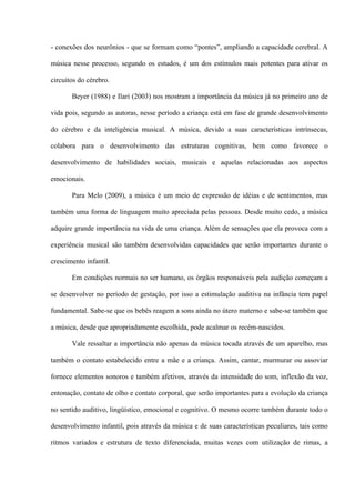 - conexões dos neurônios - que se formam como “pontes”, ampliando a capacidade cerebral. A
música nesse processo, segundo os estudos, é um dos estímulos mais potentes para ativar os
circuitos do cérebro.
Beyer (1988) e Ilari (2003) nos mostram a importância da música já no primeiro ano de
vida pois, segundo as autoras, nesse período a criança está em fase de grande desenvolvimento
do cérebro e da inteligência musical. A música, devido a suas características intrínsecas,
colabora para o desenvolvimento das estruturas cognitivas, bem como favorece o
desenvolvimento de habilidades sociais, musicais e aquelas relacionadas aos aspectos
emocionais.
Para Melo (2009), a música é um meio de expressão de idéias e de sentimentos, mas
também uma forma de linguagem muito apreciada pelas pessoas. Desde muito cedo, a música
adquire grande importância na vida de uma criança. Além de sensações que ela provoca com a
experiência musical são também desenvolvidas capacidades que serão importantes durante o
crescimento infantil.
Em condições normais no ser humano, os órgãos responsáveis pela audição começam a
se desenvolver no período de gestação, por isso a estimulação auditiva na infância tem papel
fundamental. Sabe-se que os bebês reagem a sons ainda no útero materno e sabe-se também que
a música, desde que apropriadamente escolhida, pode acalmar os recém-nascidos.
Vale ressaltar a importância não apenas da música tocada através de um aparelho, mas
também o contato estabelecido entre a mãe e a criança. Assim, cantar, murmurar ou assoviar
fornece elementos sonoros e também afetivos, através da intensidade do som, inflexão da voz,
entonação, contato de olho e contato corporal, que serão importantes para a evolução da criança
no sentido auditivo, lingüístico, emocional e cognitivo. O mesmo ocorre também durante todo o
desenvolvimento infantil, pois através da música e de suas características peculiares, tais como
ritmos variados e estrutura de texto diferenciada, muitas vezes com utilização de rimas, a

 
