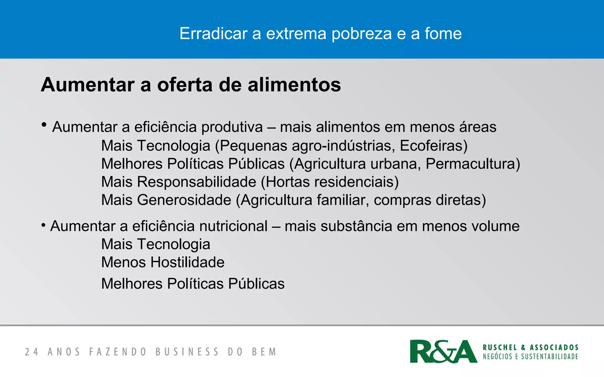 Erradicar a extrema pobreza e a fome
Aumentar a oferta de alimentos
• Aumentar a eficiência produtiva – mais alimentos em menos áreas
Mais Tecnologia (Pequenas agro-indústrias, Ecofeiras)
Melhores Políticas Públicas (Agricultura urbana, Permacultura)
Mais Responsabilidade (Hortas residenciais)
Mais Generosidade (Agricultura familiar, compras diretas)
• Aumentar a eficiência nutricional – mais substância em menos volume
Mais Tecnologia
Menos Hostilidade
Melhores Políticas Públicas
 