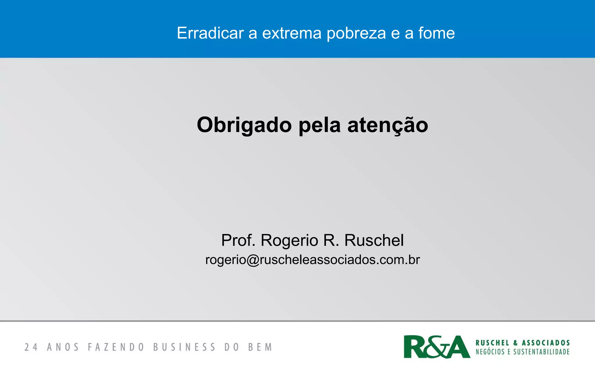 Erradicar a extrema pobreza e a fome
Obrigado pela atenção
Prof. Rogerio R. Ruschel
rogerio@ruscheleassociados.com.br
 