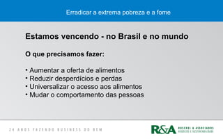 Erradicar a extrema pobreza e a fome
Estamos vencendo - no Brasil e no mundo
O que precisamos fazer:
• Aumentar a oferta de alimentos
• Reduzir desperdícios e perdas
• Universalizar o acesso aos alimentos
• Mudar o comportamento das pessoas
 
