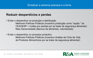 Erradicar a extrema pobreza e a fome
Reduzir desperdícios e perdas
• Evitar o desperdício na produção e distribuição
Melhores Políticas Públicas (Incentivo p/redução como “sopão “ do
CEAGESP + multas por perdas por se tratar de segurança alimentar)
Mais Generosidade (Bancos de alimentos, voluntariado)
• Evitar o desperdício no processo produtivo
Melhores Políticas Públicas (Incentivo Análise de Ciclo de Vida
de Produtos Alimentícios por se tratar de segurança alimentar)
 